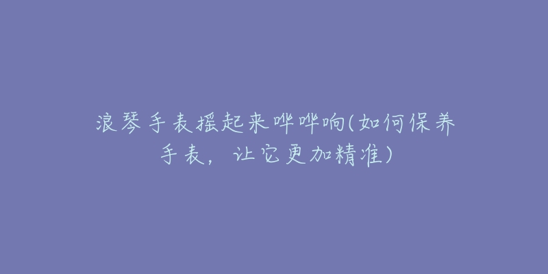 浪琴手表摇起来哗哗响(如何保养手表,让它更加精准)-名表号 浪琴手表摇起来哗哗响(如何保养手表,让它更加精准)