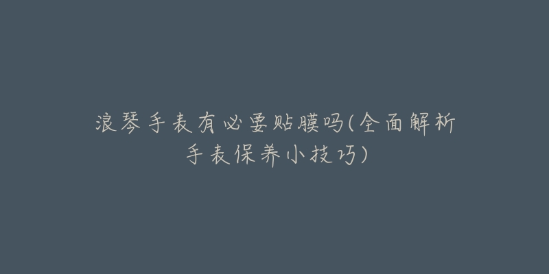 浪琴手表有必要贴膜吗(全面解析手表保养小技巧)-名表号 浪琴手表有必要贴膜吗(全面解析手表保养小技巧)