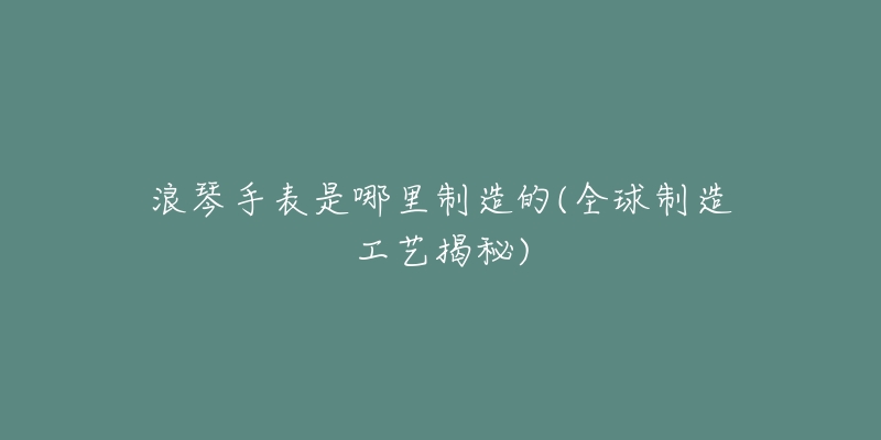 浪琴手表是哪里制造的(全球制造工艺揭秘)-名表号 浪琴手表是哪里制造的(全球制造工艺揭秘)