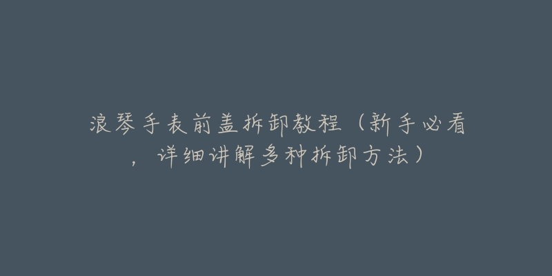 浪琴手表前盖拆卸教程(新手必看,详细讲解多种拆卸方法)-名表号 浪琴手表前盖拆卸教程(新手必看,详细讲解多种拆卸方法)