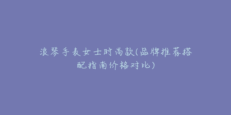 浪琴手表女士时尚款(品牌推荐搭配指南价格对比)-名表号 浪琴手表女士时尚款(品牌推荐搭配指南价格对比)