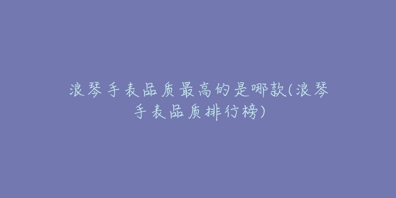 浪琴手表品质最高的是哪款(浪琴手表品质排行榜)