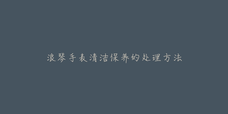 浪琴手表清洁保养的处理方法-名表号 浪琴手表清洁保养的处理方法
