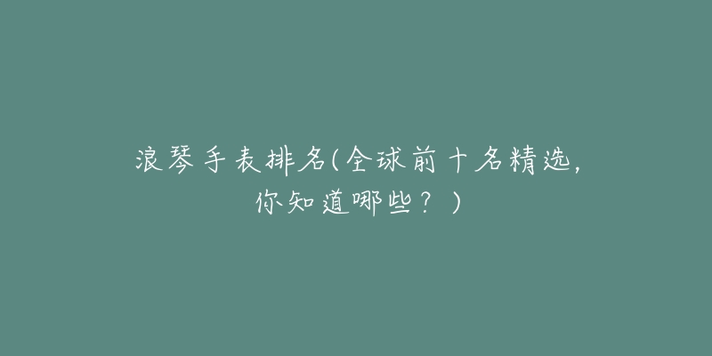 浪琴手表排名(全球前十名精选,你知道哪些?)-名表号 浪琴手表排名(全球前十名精选,你知道哪些?)