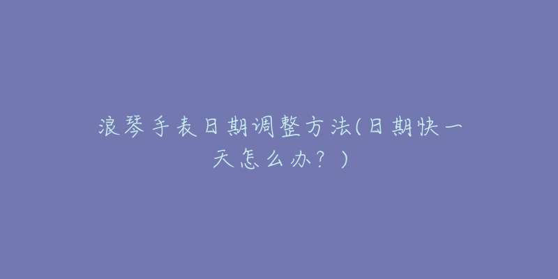 浪琴手表日期调整方法(日期快一天怎么办?)-名表号 浪琴手表日期调整方法(日期快一天怎么办?)