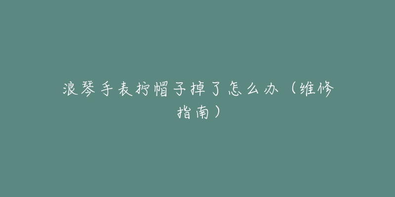 浪琴手表拧帽子掉了怎么办(维修指南)-名表号 浪琴手表拧帽子掉了怎么办(维修指南)