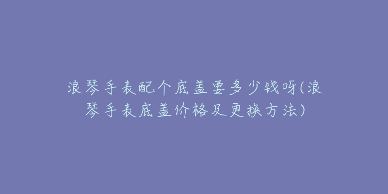 浪琴手表配个底盖要多少钱呀(浪琴手表底盖价格及更换方法)-名表号 浪琴手表配个底盖要多少钱呀(浪琴手表底盖价格及更换方法)