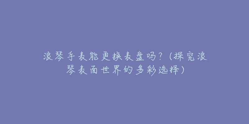浪琴手表能更换表盘吗？(探究浪琴表面世界的多彩选择)