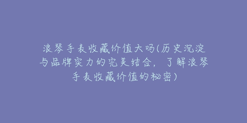 浪琴手表收藏价值大吗(历史沉淀与品牌实力的完美结合,了解浪琴手表收藏价值的秘密)-名表号 浪琴手表收藏价值大吗(历史沉淀与品牌实力的完美结合,了解浪琴手表收藏价值的秘密)