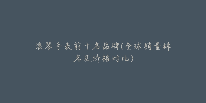 浪琴手表前十名品牌(全球销量排名及价格对比)