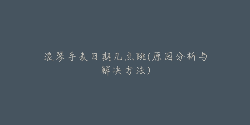 浪琴手表日期几点跳(原因分析与解决方法)-名表号 浪琴手表日期几点跳(原因分析与解决方法)