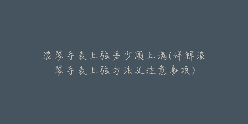 浪琴手表上弦多少圈上满(详解浪琴手表上弦方法及注意事项)