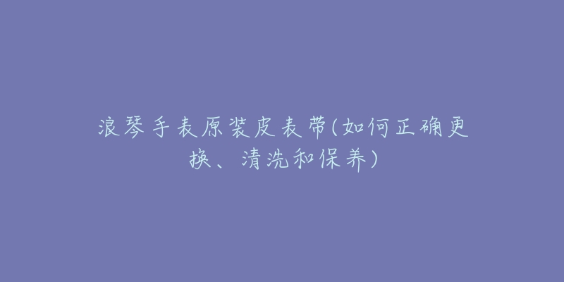 浪琴手表原装皮表带(如何正确更换、清洗和保养)