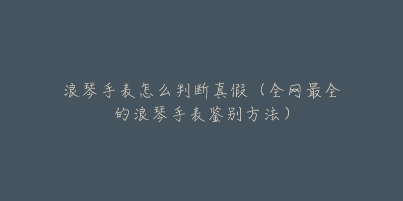 浪琴手表怎么判断真假（全网最全的浪琴手表鉴别方法）