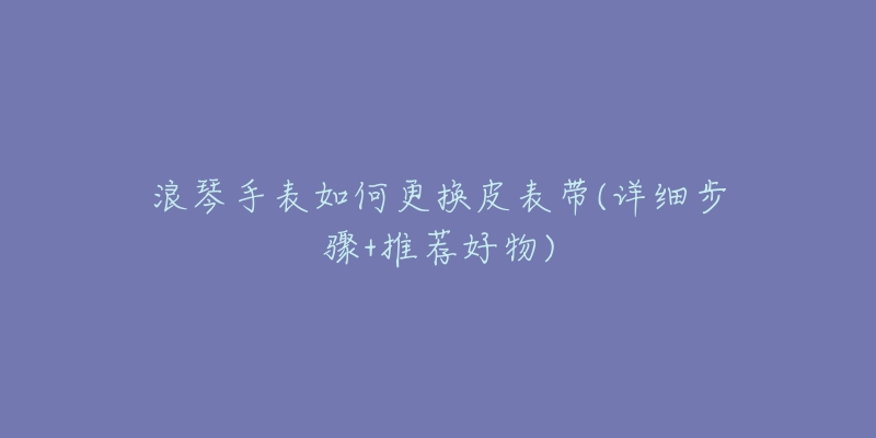浪琴手表如何更换皮表带(详细步骤+推荐好物)