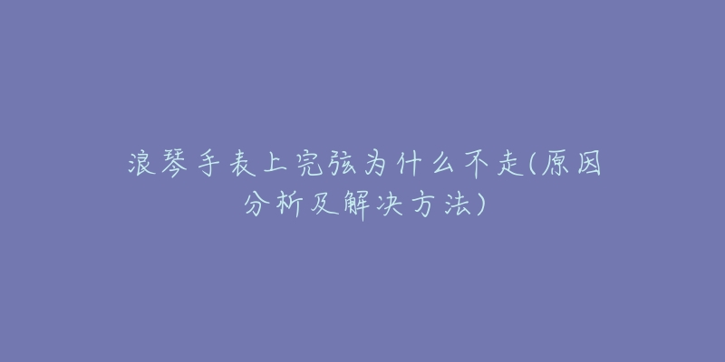 浪琴手表上完弦为什么不走(原因分析及解决方法)-名表号 浪琴手表上完弦为什么不走(原因分析及解决方法)