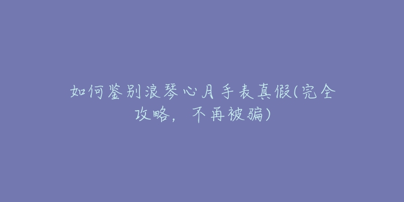 如何鉴别浪琴心月手表真假(完全攻略,不再被骗)-名表号 如何鉴别浪琴心月手表真假(完全攻略,不再被骗)