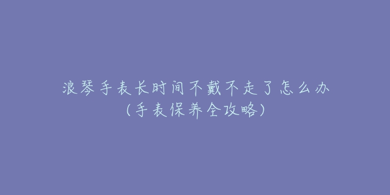 浪琴手表长时间不戴不走了怎么办(手表保养全攻略)-名表号 浪琴手表长时间不戴不走了怎么办(手表保养全攻略)
