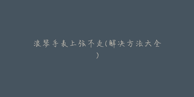 浪琴手表上弦不走(解决方法大全)-名表号 浪琴手表上弦不走(解决方法大全)