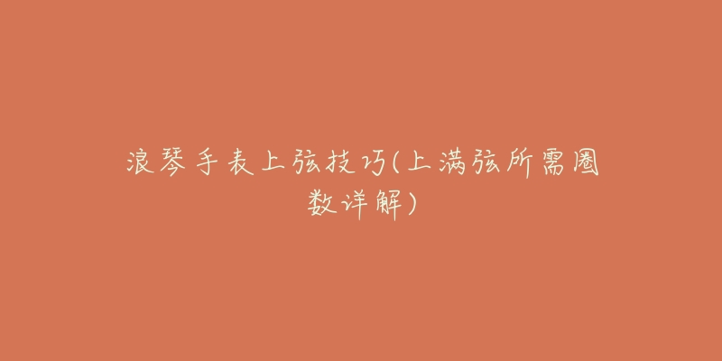 浪琴手表上弦技巧(上满弦所需圈数详解)-名表号 浪琴手表上弦技巧(上满弦所需圈数详解)
