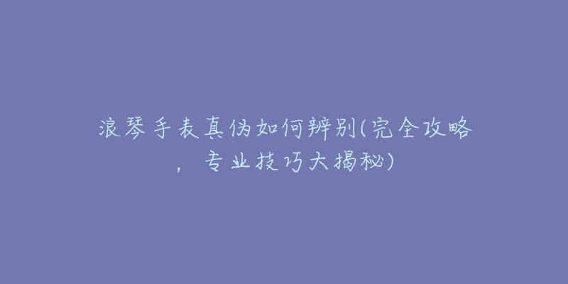 浪琴手表真伪如何辨别(完全攻略,专业技巧大揭秘)-名表号 浪琴手表真伪如何辨别(完全攻略,专业技巧大揭秘)