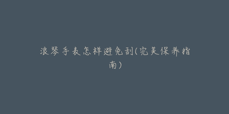 浪琴手表怎样避免刮(完美保养指南)-名表号 浪琴手表怎样避免刮(完美保养指南)