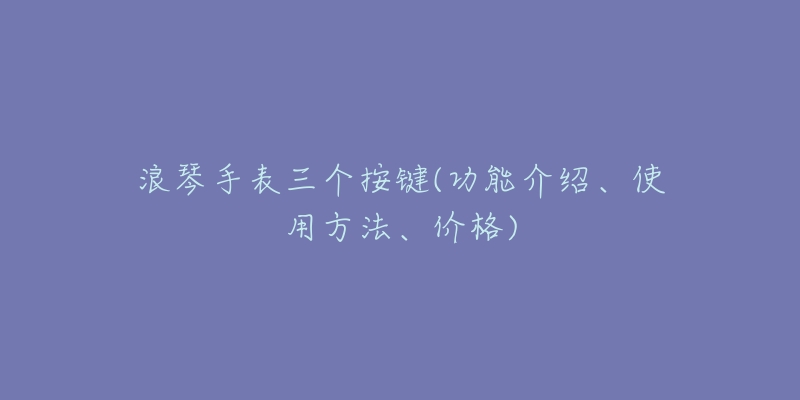 浪琴手表三个按键(功能介绍、使用方法、价格)-名表号 浪琴手表三个按键(功能介绍、使用方法、价格)