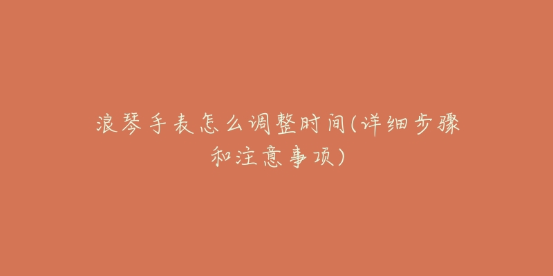 浪琴手表怎么调整时间(详细步骤和注意事项)-名表号 浪琴手表怎么调整时间(详细步骤和注意事项)