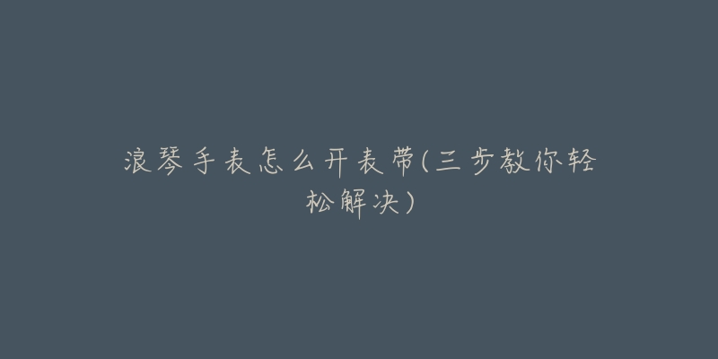 浪琴手表怎么开表带(三步教你轻松解决)-名表号 浪琴手表怎么开表带(三步教你轻松解决)