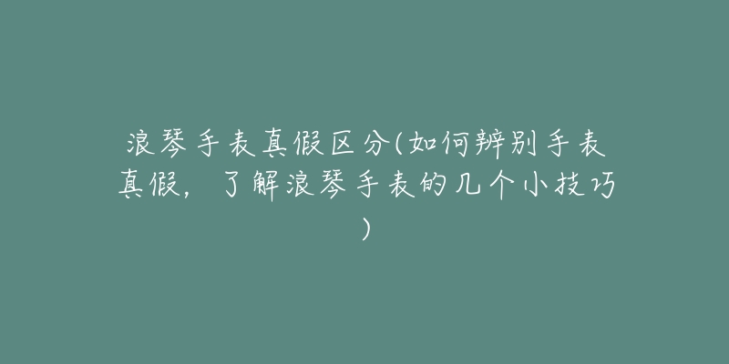 浪琴手表真假区分(如何辨别手表真假,了解浪琴手表的几个小技巧)-名表号 浪琴手表真假区分(如何辨别手表真假,了解浪琴手表的几个小技巧)
