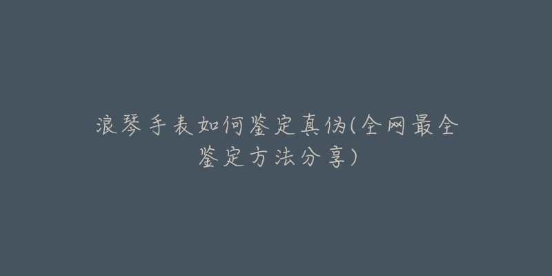 浪琴手表如何鉴定真伪(全网最全鉴定方法分享)-名表号 浪琴手表如何鉴定真伪(全网最全鉴定方法分享)
