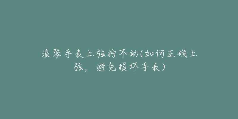 浪琴手表上弦拧不动(如何正确上弦,避免损坏手表)-名表号 浪琴手表上弦拧不动(如何正确上弦,避免损坏手表)