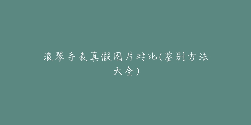 浪琴手表真假图片对比(鉴别方法大全)-名表号 浪琴手表真假图片对比(鉴别方法大全)