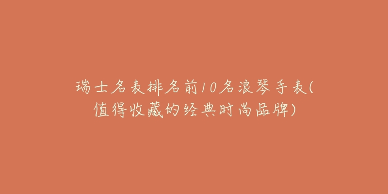 瑞士名表排名前10名浪琴手表(值得收藏的经典时尚品牌)