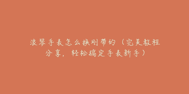 浪琴手表怎么换刚带的(完美教程分享,轻松搞定手表新手)-名表号 浪琴手表怎么换刚带的(完美教程分享,轻松搞定手表新手)