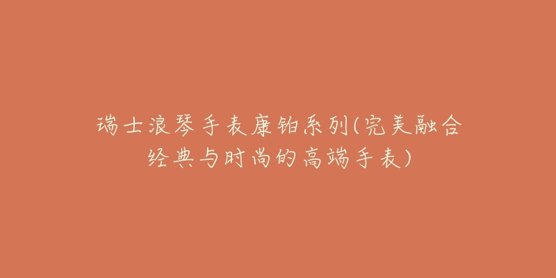 瑞士浪琴手表康铂系列(完美融合经典与时尚的高端手表)-名表号 瑞士浪琴手表康铂系列(完美融合经典与时尚的高端手表)