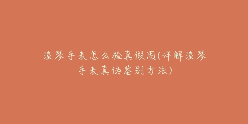 浪琴手表怎么验真假图(详解浪琴手表真伪鉴别方法)