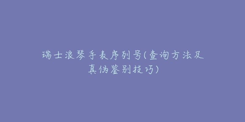 瑞士浪琴手表序列号(查询方法及真伪鉴别技巧)