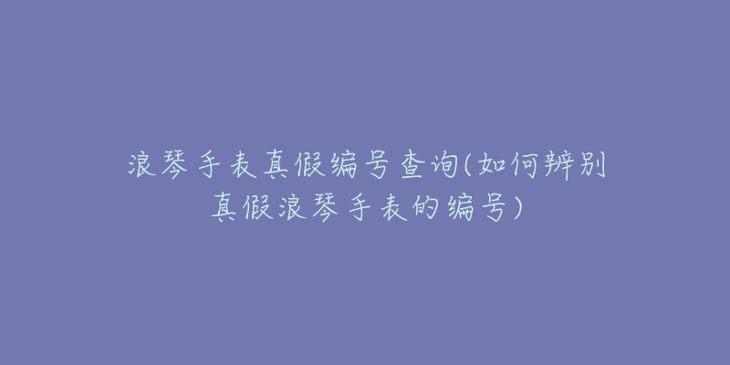 浪琴手表真假编号查询(如何辨别真假浪琴手表的编号)