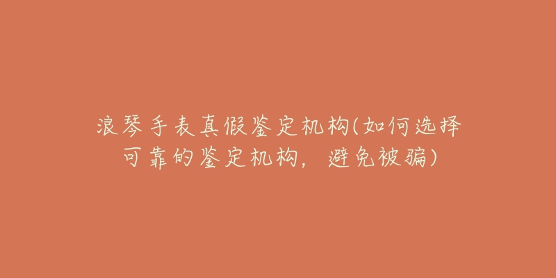 浪琴手表真假鉴定机构(如何选择可靠的鉴定机构,避免被骗)-名表号 浪琴手表真假鉴定机构(如何选择可靠的鉴定机构,避免被骗)