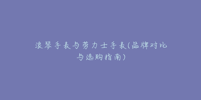 浪琴手表与劳力士手表(品牌对比与选购指南)-名表号 浪琴手表与劳力士手表(品牌对比与选购指南)