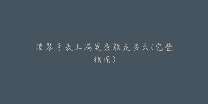 浪琴手表上满发条能走多久(完整指南)-名表号 浪琴手表上满发条能走多久(完整指南)