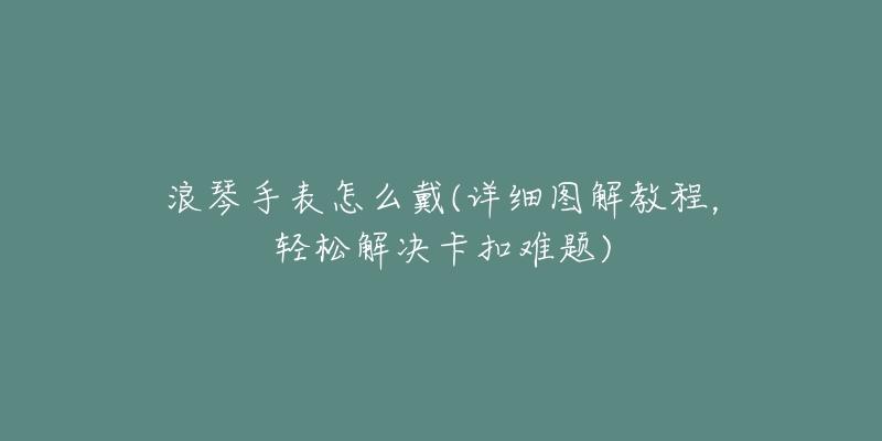 浪琴手表怎么戴(详细图解教程,轻松解决卡扣难题)-名表号 浪琴手表怎么戴(详细图解教程,轻松解决卡扣难题)