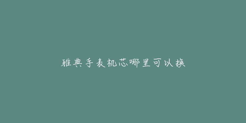 雅典手表机芯哪里可以换-名表号 雅典手表机芯哪里可以换