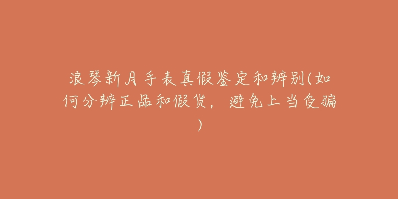 浪琴新月手表真假鉴定和辨别(如何分辨正品和假货,避免上当受骗)-名表号 浪琴新月手表真假鉴定和辨别(如何分辨正品和假货,避免上当受骗)