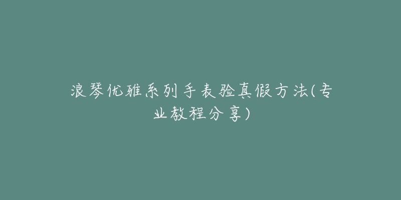 浪琴优雅系列手表验真假方法(专业教程分享)-名表号 浪琴优雅系列手表验真假方法(专业教程分享)