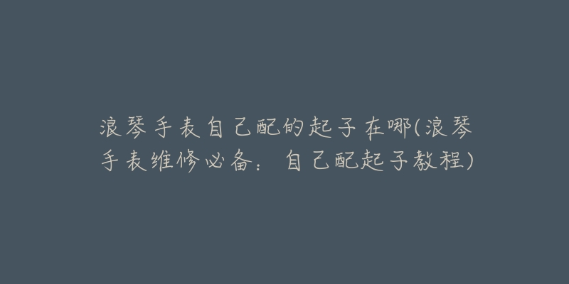 浪琴手表自己配的起子在哪(浪琴手表维修必备:自己配起子教程)-名表号 浪琴手表自己配的起子在哪(浪琴手表维修必备:自己配起子教程)