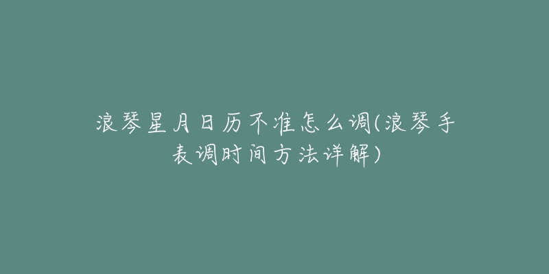 浪琴星月日历不准怎么调(浪琴手表调时间方法详解)-名表号 浪琴星月日历不准怎么调(浪琴手表调时间方法详解)