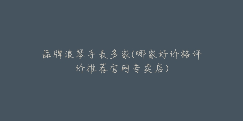 品牌浪琴手表多家(哪家好价格评价推荐官网专卖店)-名表号 品牌浪琴手表多家(哪家好价格评价推荐官网专卖店)
