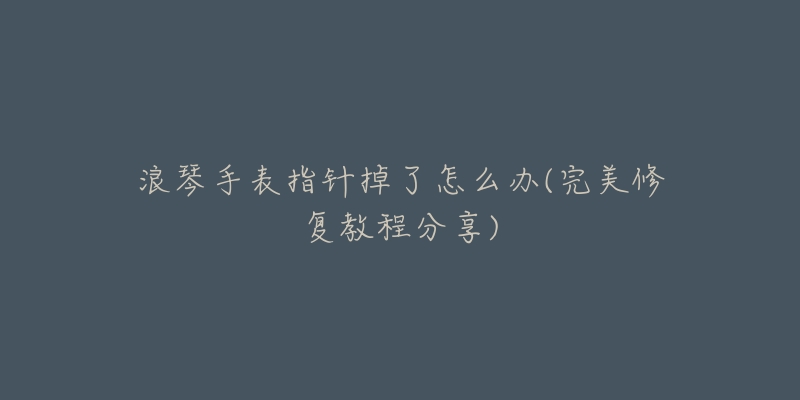 浪琴手表指针掉了怎么办(完美修复教程分享)-名表号 浪琴手表指针掉了怎么办(完美修复教程分享)